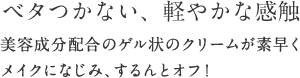 ベタつかない、軽やかな感触 美容成分配合のゲル状のクリームが素早くメイクになじみ、するんとオフ！