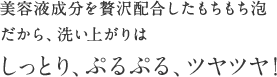 美容液成分を贅沢配合したもちもち泡だから、洗い上がりはしっとり、ぷるぷる、ツヤツヤ！